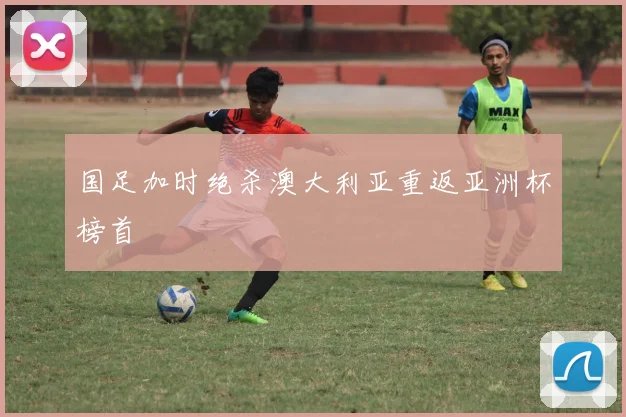 国足加时绝杀澳大利亚重返亚洲杯榜首