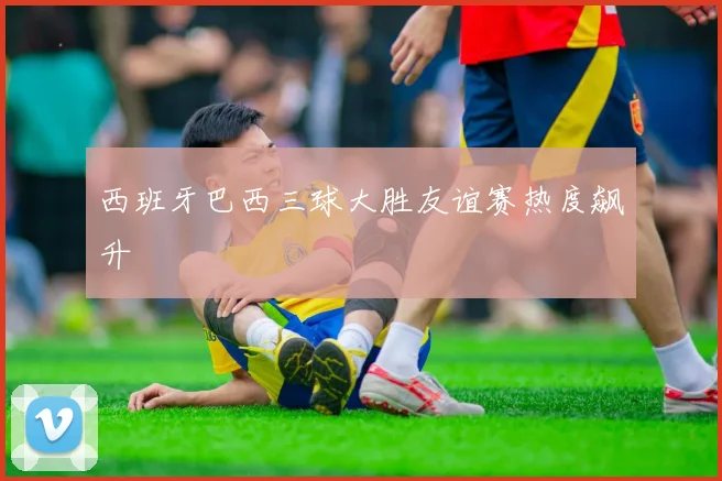 西班牙巴西三球大胜友谊赛热度飙升