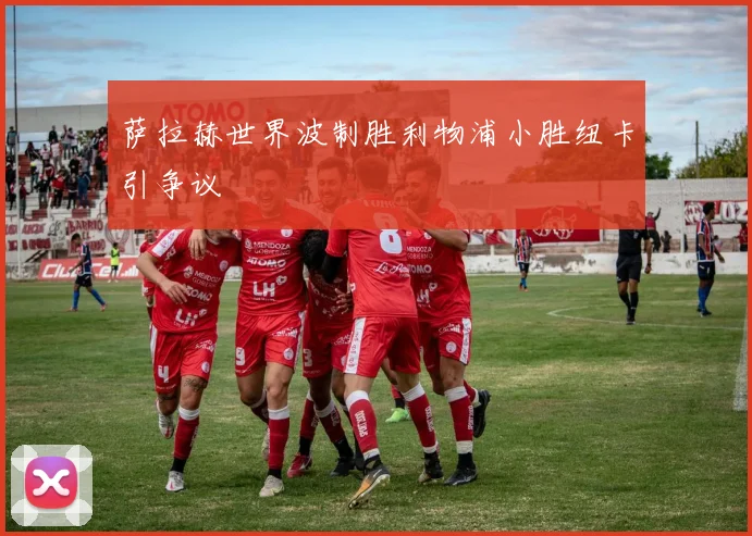萨拉赫世界波制胜利物浦小胜纽卡引争议