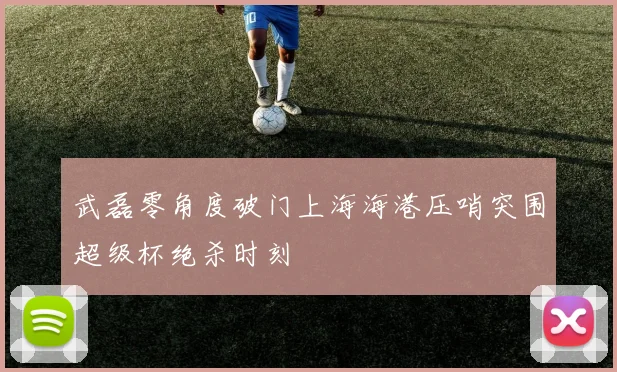 武磊零角度破门上海海港压哨突围超级杯绝杀时刻