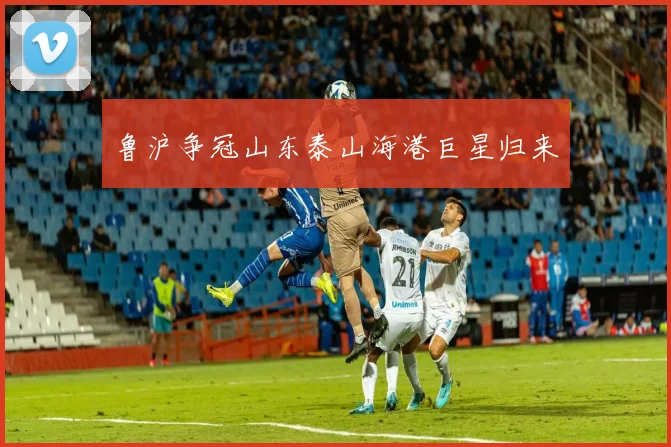 鲁沪争冠山东泰山海港巨星归来