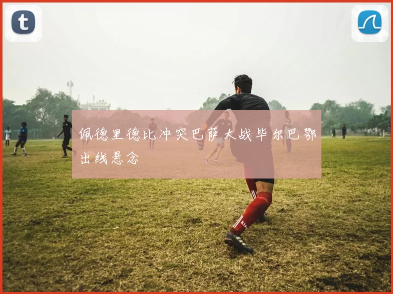 佩德里德比冲突巴萨大战毕尔巴鄂出线悬念