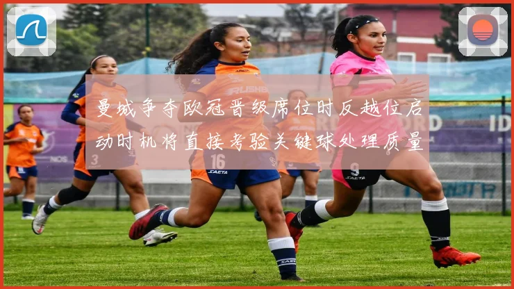 曼城争夺欧冠晋级席位时反越位启动时机将直接考验关键球处理质量