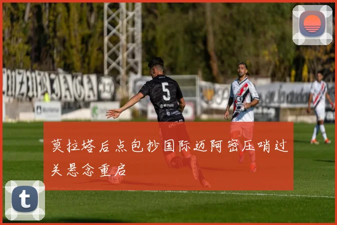 莫拉塔后点包抄国际迈阿密压哨过关悬念重启