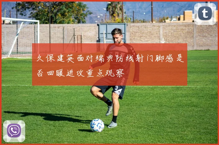 久保建英面对瑞典防线射门脚感是否回暖进攻重点观察