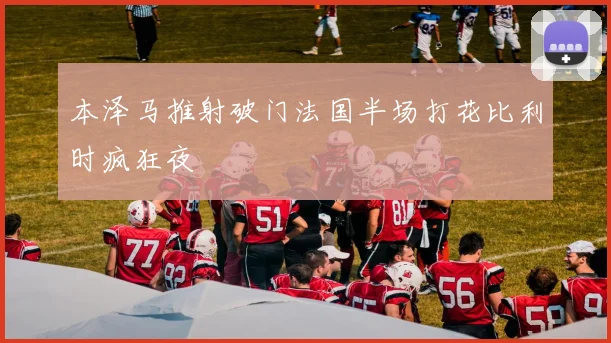 本泽马推射破门法国半场打花比利时疯狂夜