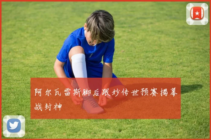 阿尔瓦雷斯脚后跟妙传世预赛揭幕战封神
