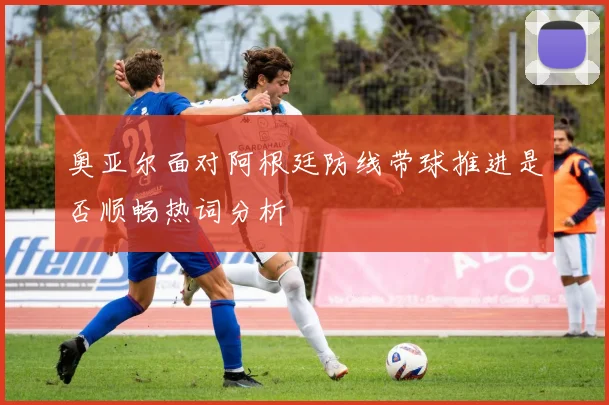 奥亚尔面对阿根廷防线带球推进是否顺畅热词分析