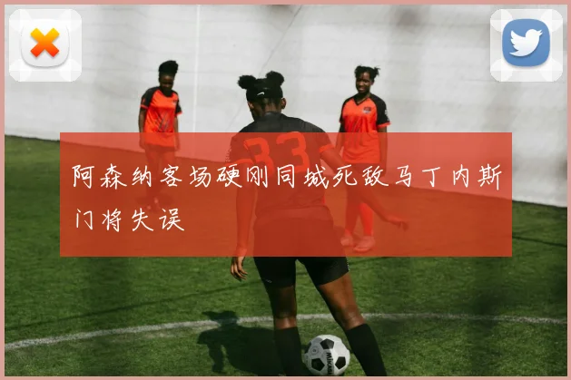 阿森纳客场硬刚同城死敌马丁内斯门将失误