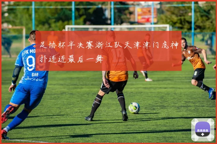 足协杯半决赛浙江队天津津门虎神扑连连最后一舞
