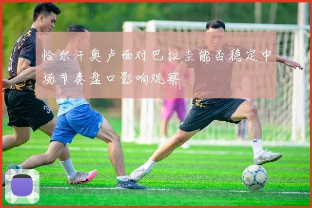 恰尔汗奥卢面对巴拉圭能否稳定中场节奏盘口影响观察