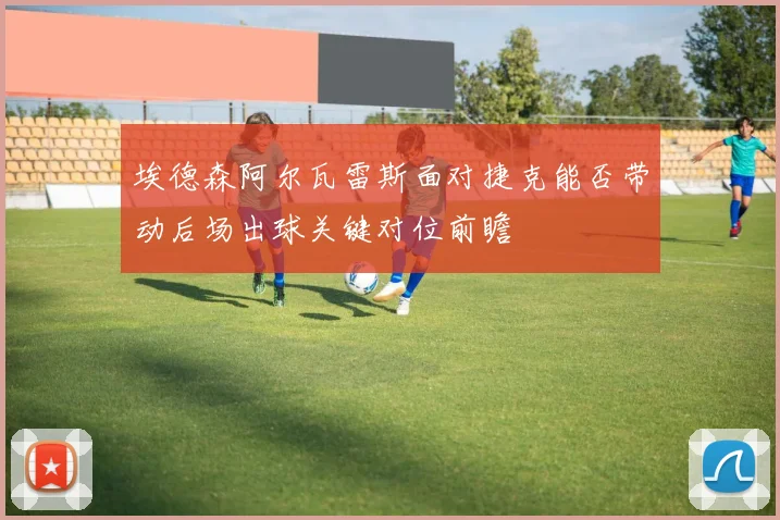 埃德森阿尔瓦雷斯面对捷克能否带动后场出球关键对位前瞻