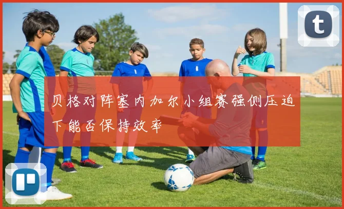贝格对阵塞内加尔小组赛强侧压迫下能否保持效率