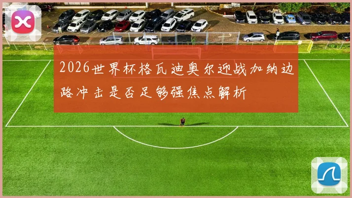 2026世界杯格瓦迪奥尔迎战加纳边路冲击是否足够强焦点解析