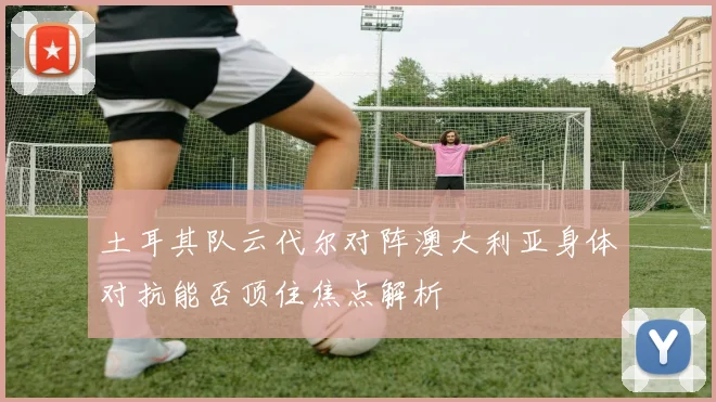 土耳其队云代尔对阵澳大利亚身体对抗能否顶住焦点解析