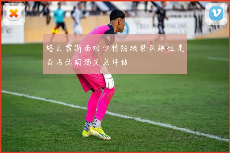塔瓦雷斯面对沙特防线禁区跑位是否占优前场支点评估