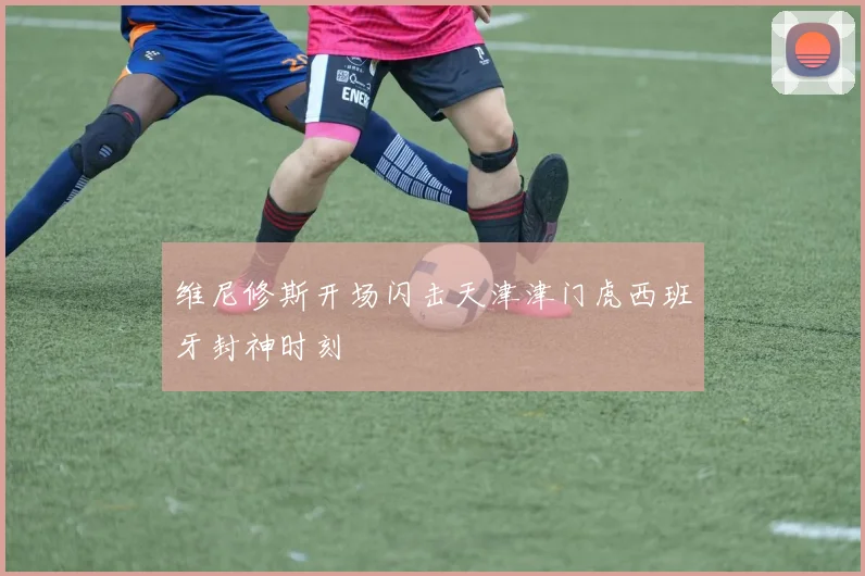 维尼修斯开场闪击天津津门虎西班牙封神时刻