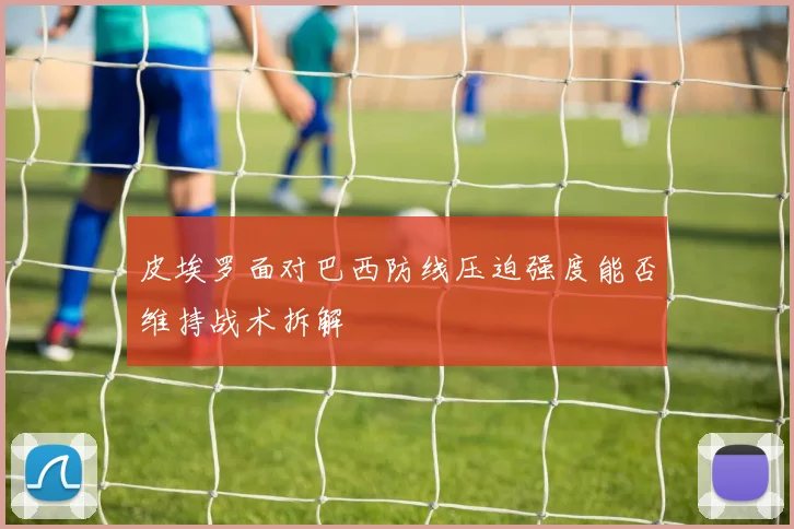 皮埃罗面对巴西防线压迫强度能否维持战术拆解