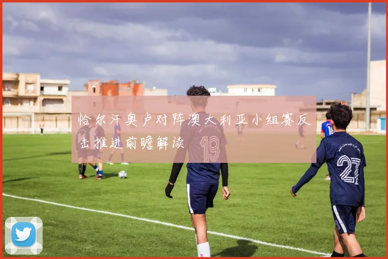 恰尔汗奥卢对阵澳大利亚小组赛反击推进前瞻解读