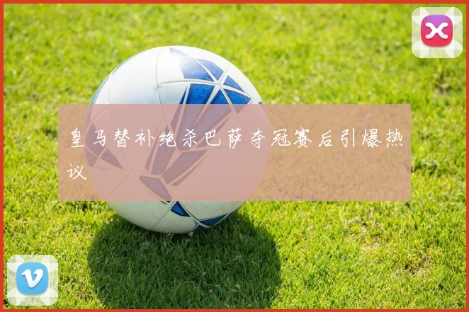 皇马替补绝杀巴萨夺冠赛后引爆热议
