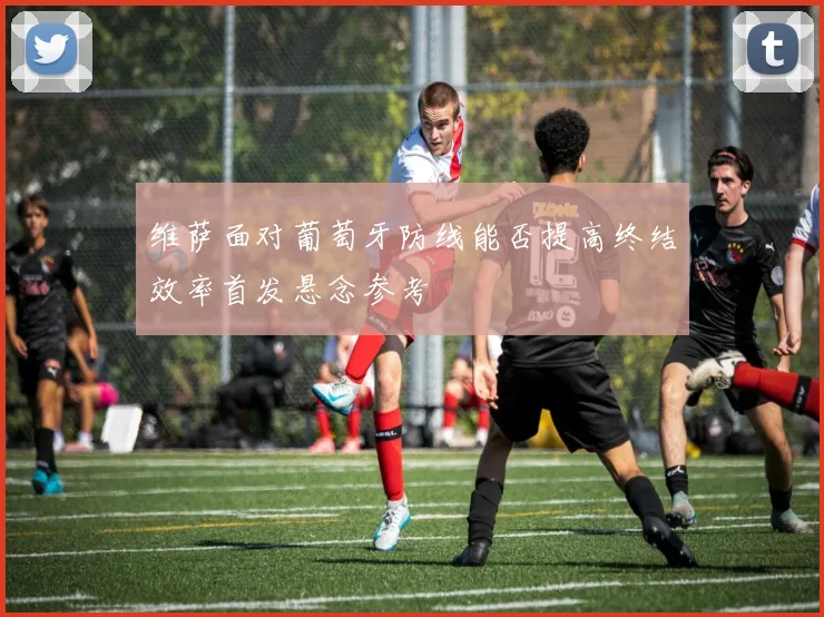 维萨面对葡萄牙防线能否提高终结效率首发悬念参考