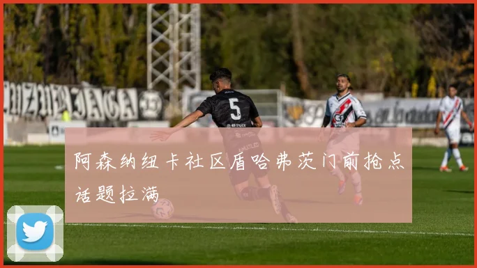 阿森纳纽卡社区盾哈弗茨门前抢点话题拉满