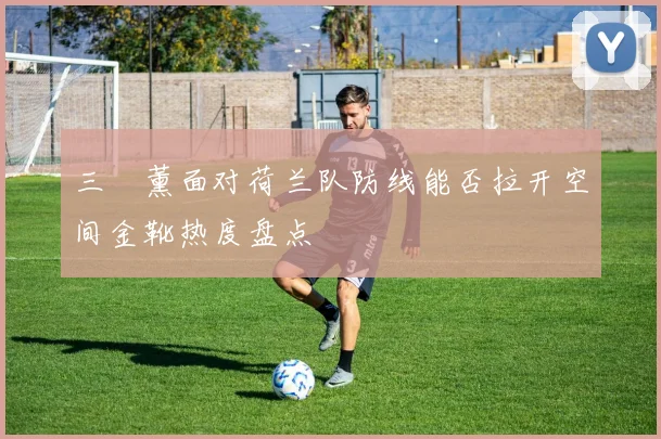 三笘薰面对荷兰队防线能否拉开空间金靴热度盘点