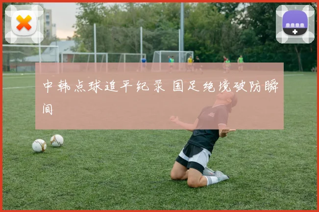 中韩点球追平纪录 国足绝境破防瞬间