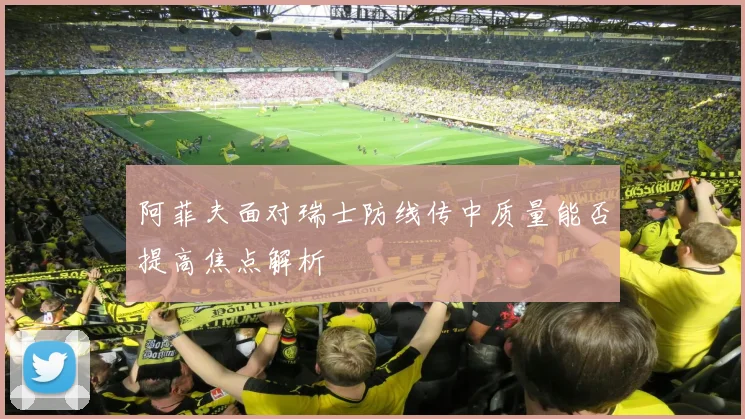 阿菲夫面对瑞士防线传中质量能否提高焦点解析