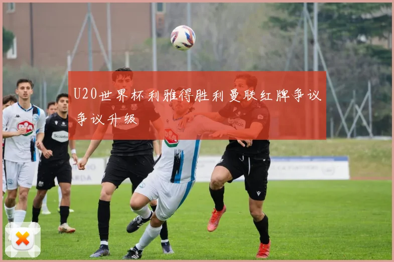 U20世界杯利雅得胜利曼联红牌争议争议升级