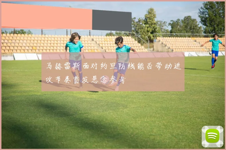 马赫雷斯面对约旦防线能否带动进攻节奏首发悬念参考