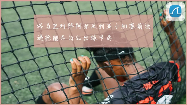 塔马里对阵阿尔及利亚小组赛前场逼抢能否打乱出球节奏