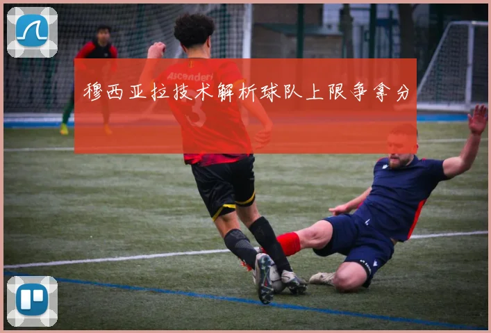 穆西亚拉技术解析球队上限争拿分