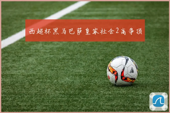 西超杯黑马巴萨皇家社会2高争顶