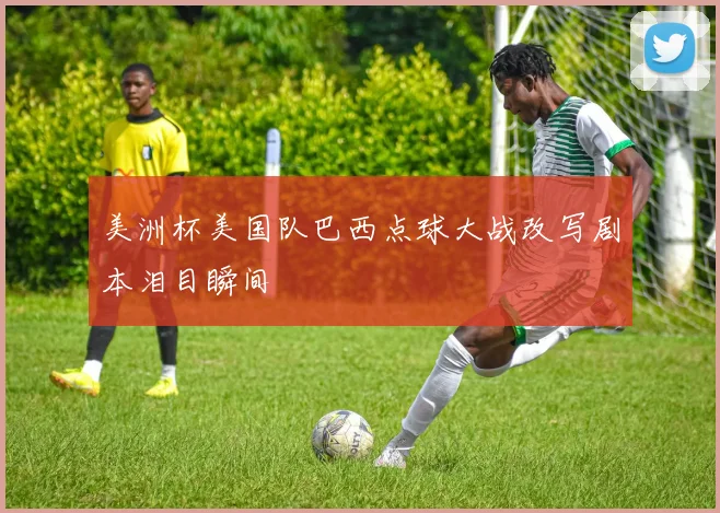 美洲杯美国队巴西点球大战改写剧本泪目瞬间