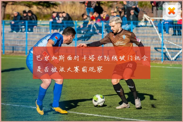 巴尔加斯面对卡塔尔防线破门机会是否被放大赛前观察