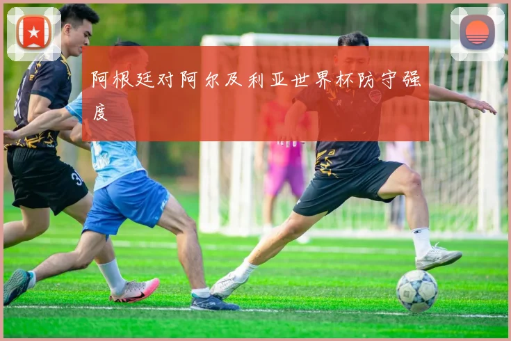 阿根廷对阿尔及利亚世界杯防守强度