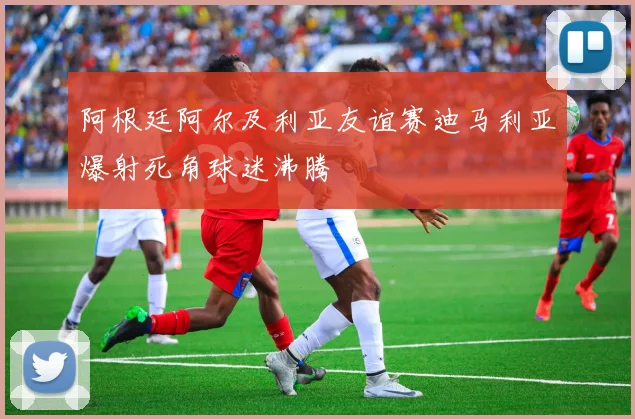 阿根廷阿尔及利亚友谊赛迪马利亚爆射死角球迷沸腾