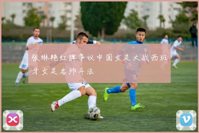 张琳艳红牌争议中国女足大战西班牙女足名帅斗法
