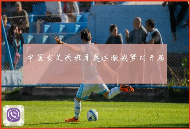 中国女足西班牙奥运激战梦幻开局