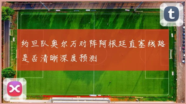 约旦队奥尔万对阵阿根廷直塞线路是否清晰深度预测