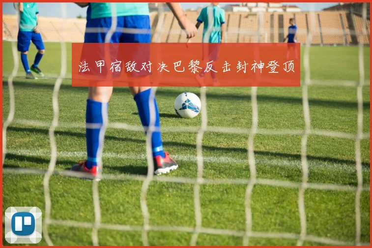 法甲宿敌对决巴黎反击封神登顶