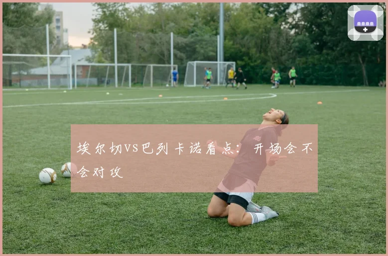 埃尔切vs巴列卡诺看点：开场会不会对攻