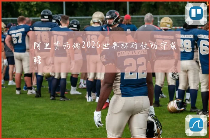 阿里贾西姆2026世界杯对位防守前瞻