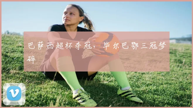 巴萨西超杯夺冠，毕尔巴鄂三冠梦碎