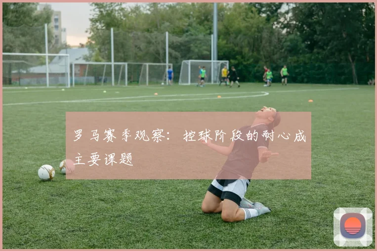 罗马赛季观察：控球阶段的耐心成主要课题