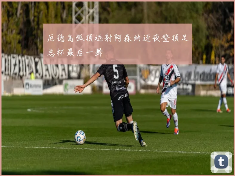 厄德高弧顶远射阿森纳连夜登顶足总杯最后一舞