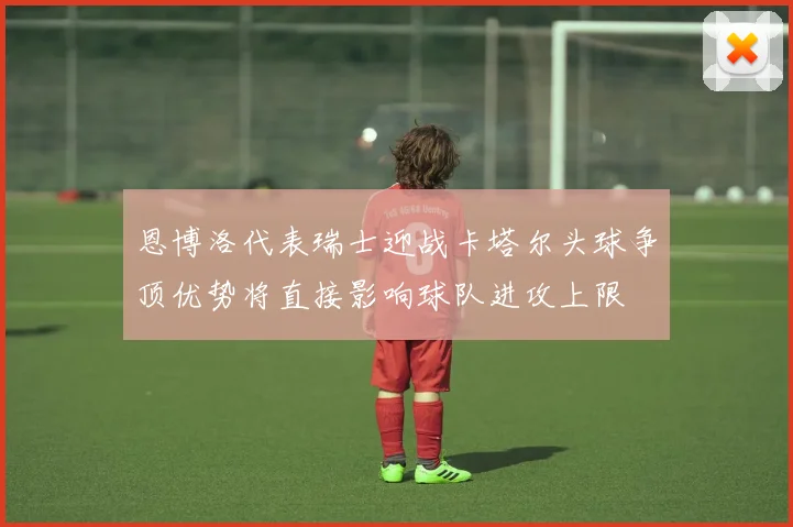 恩博洛代表瑞士迎战卡塔尔头球争顶优势将直接影响球队进攻上限