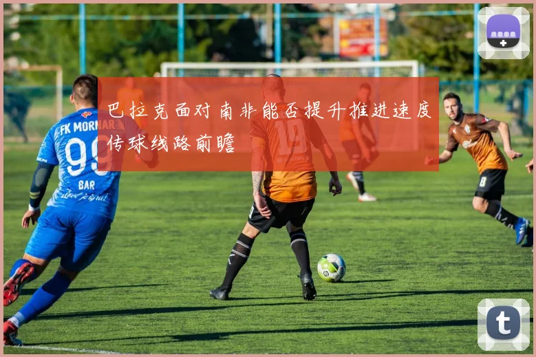巴拉克面对南非能否提升推进速度传球线路前瞻