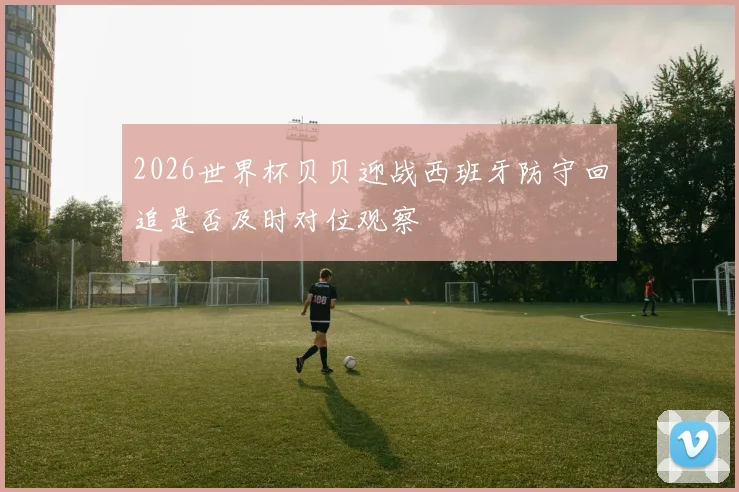 2026世界杯贝贝迎战西班牙防守回追是否及时对位观察